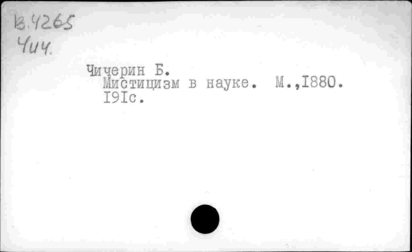 ﻿мм
Чич.
Чичерин Б.	„
Мистицизм в науке. М.,1880. 191с.